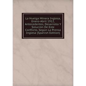 

Книга La Huelga Minera Inglesa, Enero-Abril 1912, Antecedentes, Desarrollo Y Solución De Este Conflicto, Según La Prensa Inglesa
