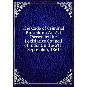

Книга The Code of Criminal Procedure: An Act Passed by the Legislative Council of India On the 5Th September, 1861