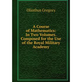 

Книга A Course of Mathematics: In Two Volumes. Composed for the Use of the Royal Military Academy. Olinthus Gregory