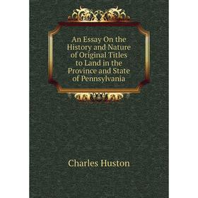 

Книга An Essay On the History and Nature of Original Titles to Land in the Province and State of Pennsylvania. Charles Huston