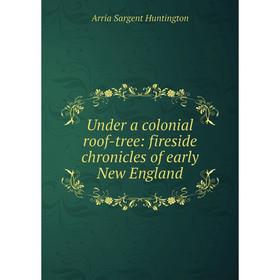 

Книга Under a colonial roof-tree: fireside chronicles of early New England. Arria Sargent Huntington