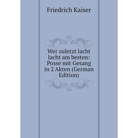 

Книга Wer zuletzt lacht lacht am besten: Posse mit Gesang in 2 Akten (German Edition). Friedrich Kaiser