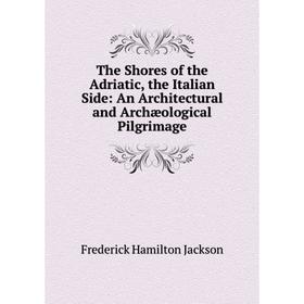 

Книга The Shores of the Adriatic, the Italian Side: An Architectural and Archæological Pilgrimage. Frederick Hamilton Jackson