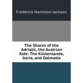 

Книга The Shores of the Adriatic, the Austrian Side: The Küstenlande, Istria, and Dalmatia. Frederick Hamilton Jackson