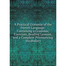 

Книга A Practical Grammar of the French Language: Containing a Grammar, Exercises, Reading Lessons, and a Complete Pronouncing Vocabulary