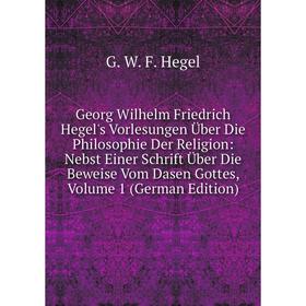 

Книга Georg Wilhelm Friedrich Hegel's Vorlesungen Über Die Philosophie Der Religion: Nebst Einer Schrift Über Die Beweise Vom Dasen Gottes, Volume 1 (