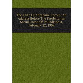 

Книга The Faith Of Abraham Lincoln: An Address Before The Presbyterian Social Union Of Philadelphia, February 22, 1909