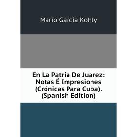 

Книга En La Patria De Juárez: Notas É Impresiones (Crónicas Para Cuba). (Spanish Edition). Mario García Kohly