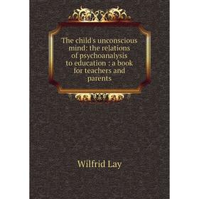 

Книга The child's unconscious mind: the relations of psychoanalysis to education : a book for teachers and parents. Wilfrid Lay