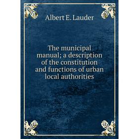 

Книга The municipal manual; a description of the constitution and functions of urban local authorities. Albert E. Lauder