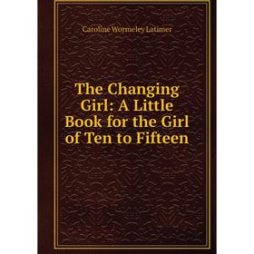 

Книга The Changing Girl: A Little Book for the Girl of Ten to Fifteen. Caroline Wormeley Latimer