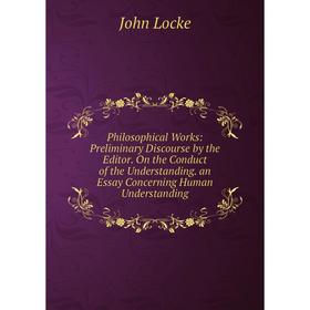 

Книга Philosophical Works: Preliminary Discourse by the Editor. On the Conduct of the Understanding. an Essay Concerning Human Understanding. John Loc