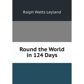 

Книга Round the World in 124 Days. Ralph Watts Leyland