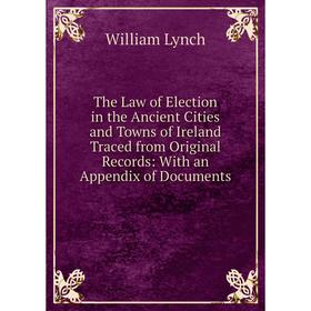 

Книга The Law of Election in the Ancient Cities and Towns of Ireland Traced from Original Records: With an Appendix of Documents. William Lynch