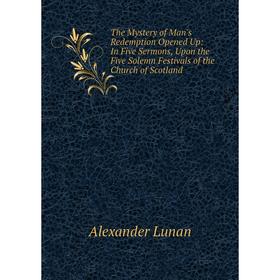 

Книга The Mystery of Man's Redemption Opened Up: In Five Sermons, Upon the Five Solemn Festivals of the Church of Scotland. Alexander Lunan