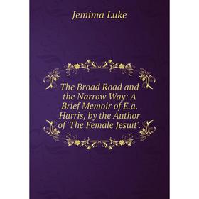 

Книга The Broad Road and the Narrow Way: A Brief Memoir of E.a. Harris, by the Author of 'The Female Jesuit'. Jemima Luke