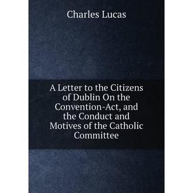 

Книга A Letter to the Citizens of Dublin On the Convention-Act, and the Conduct and Motives of the Catholic Committee. Charles Lucas