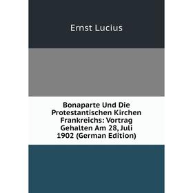 

Книга Bonaparte Und Die Protestantischen Kirchen Frankreichs: Vortrag Gehalten Am 28, Juli 1902 (German Edition). Ernst Lucius