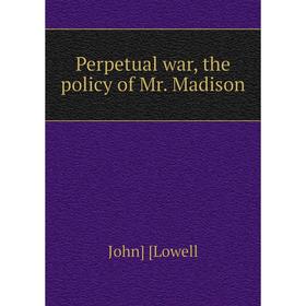 

Книга Perpetual war, the policy of Mr. Madison. John Lowell