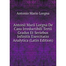 

Книга Antonii Marii Lorgna De Casu Irreductibili Tertii Gradus Et Seriebus Infinitis Exercitatio Analytica (Latin Edition). Antonio Mario Lorgna