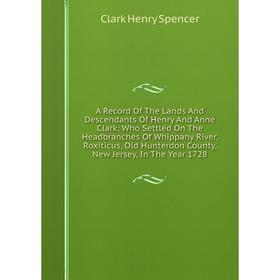 

Книга A Record Of The Lands And Descendants Of Henry And Anne Clark: Who Settled On The Headbranches Of Whippany River, Roxiticus, Old Hunterdon Count