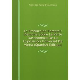 

Книга La Produccion Forestal: Memoria Sobre La Parte Dasonómica De La Exposición Universal De Viena