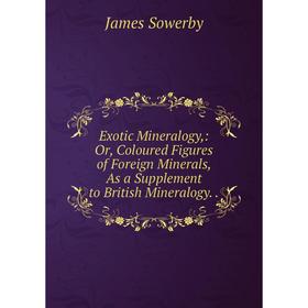 

Книга Exotic Mineralogy,: Or, Coloured Figures of Foreign Minerals, As a Supplement to British Mineralogy.