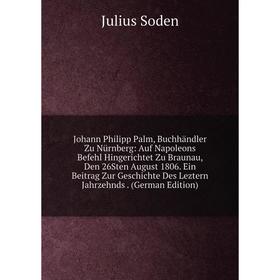 

Книга Johann Philipp Palm, Buchhändler Zu Nürnberg: Auf Napoleons Befehl Hingerichtet Zu Braunau, Den 26Sten August 1806. Ein Beitrag Zur Geschichte D