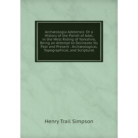 

Книга Archæologia Adelensis: Or a History of the Parish of Adel, in the West Riding of Yorkshire, Being an Attempt to Delineate Its Past and Present.