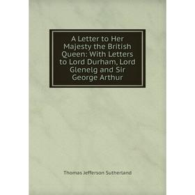

Книга A Letter to Her Majesty the British Queen: With Letters to Lord Durham, Lord Glenelg and Sir George Arthur