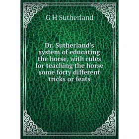 

Книга Dr. Sutherland's system of educating the horse, with rules for teaching the horse some forty different tricks or feats