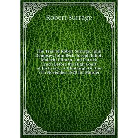 

Книга The Trial of Robert Surrage, John Dempsey, John Beck, Joseph Elliot, Malachi Clinton, and Patrick Lynch Before the High Court of Justiciary at E