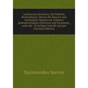 

Книга Arithmetica historica. Die löbliche Rechenkunst. Durch alle Species und fürnembste Regeln mit schönen gedenckwirdigen Historien und Exempeln; au