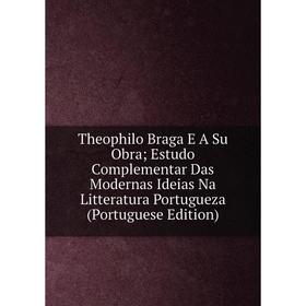 

Книга Theophilo Braga E A Su Obra; Estudo Complementar Das Modernas Ideias Na Litteratura Portugueza (Portuguese Edition)