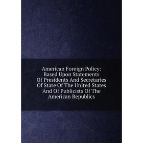 

Книга American Foreign Policy: Based Upon Statements Of Presidents And Secretaries Of State Of The United States And Of Publicists Of The American Rep