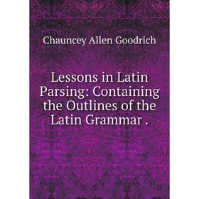 

Книга Lessons in Latin Parsing: Containing the Outlines of the Latin Grammar