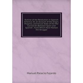 

Книга Outline of the Revolution in Spanish America or an Account of the Origin, Progress, and Actual State of the War Carried On Between Spain and Spa