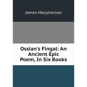 

Книга Ossian's Fingal: An Ancient Epic Poem, In Six Books