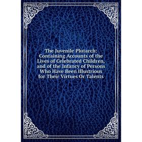 

Книга The Juvenile Plutarch: Containing Accounts of the Lives of Celebrated Children, and of the Infancy of Persons Who Have Been Illustrious for Thei