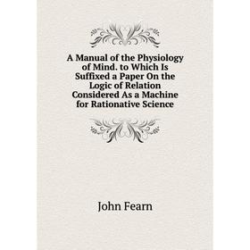 

Книга A Manual of the Physiology of Mind. to Which Is Suffixed a Paper On the Logic of Relation Considered As a Machine for Rationative Science