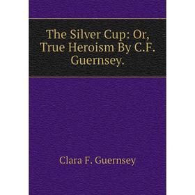 

Книга The Silver Cup: Or, True Heroism By C.F. Guernsey