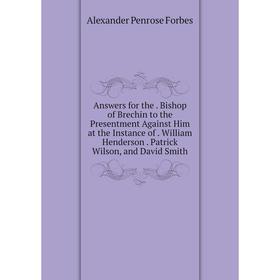 

Книга Answers for the. Bishop of Brechin to the Presentment Against Him at the Instance of. William Henderson. Patrick Wilson, and David Smith