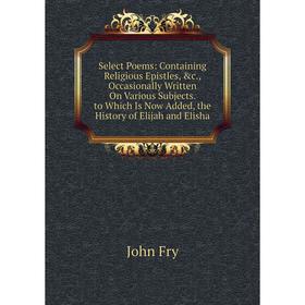 

Книга Select Poems: Containing Religious Epistles, c., Occasionally Written On Various Subjects. to Which Is Now Added, the History of Elijah and Eli