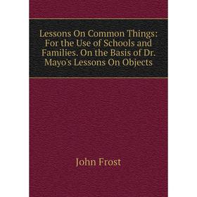 

Книга Lessons On Common Things: For the Use of Schools and Families On the Basis of Dr Mayo's Lessons On Objects