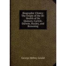 

Книга Biographic Clinics: The Origin of the Ill-Health of De Quincey, Carlyle, Darwin, Huxley, and Browning