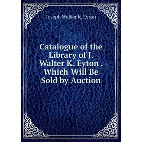 

Книга Catalogue of the Library of J. Walter K. Eyton. Which Will Be Sold by Auction