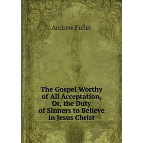 

Книга The Gospel Worthy of All Acceptation, Or, the Duty of Sinners to Believe in Jesus Christ