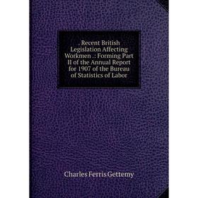 

Книга . Recent British Legislation Affecting Workmen.: Forming Part II of the Annual Report for 1907 of the Bureau of Statistics of Labor