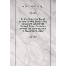 

Книга In the Supreme Court of the United States: The Relations Which the United States Sustains Under the Constitution to Acquired Territory