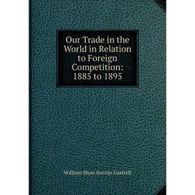 

Книга Our Trade in the World in Relation to Foreign Competition: 1885 to 1895